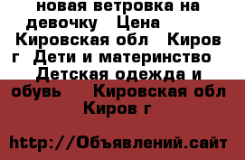 новая ветровка на девочку › Цена ­ 900 - Кировская обл., Киров г. Дети и материнство » Детская одежда и обувь   . Кировская обл.,Киров г.